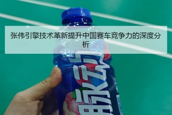 张伟引擎技术革新提升中国赛车竞争力的深度分析