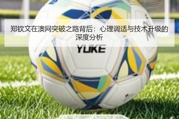 郑钦文在澳网突破之路背后：心理调适与技术升级的深度分析